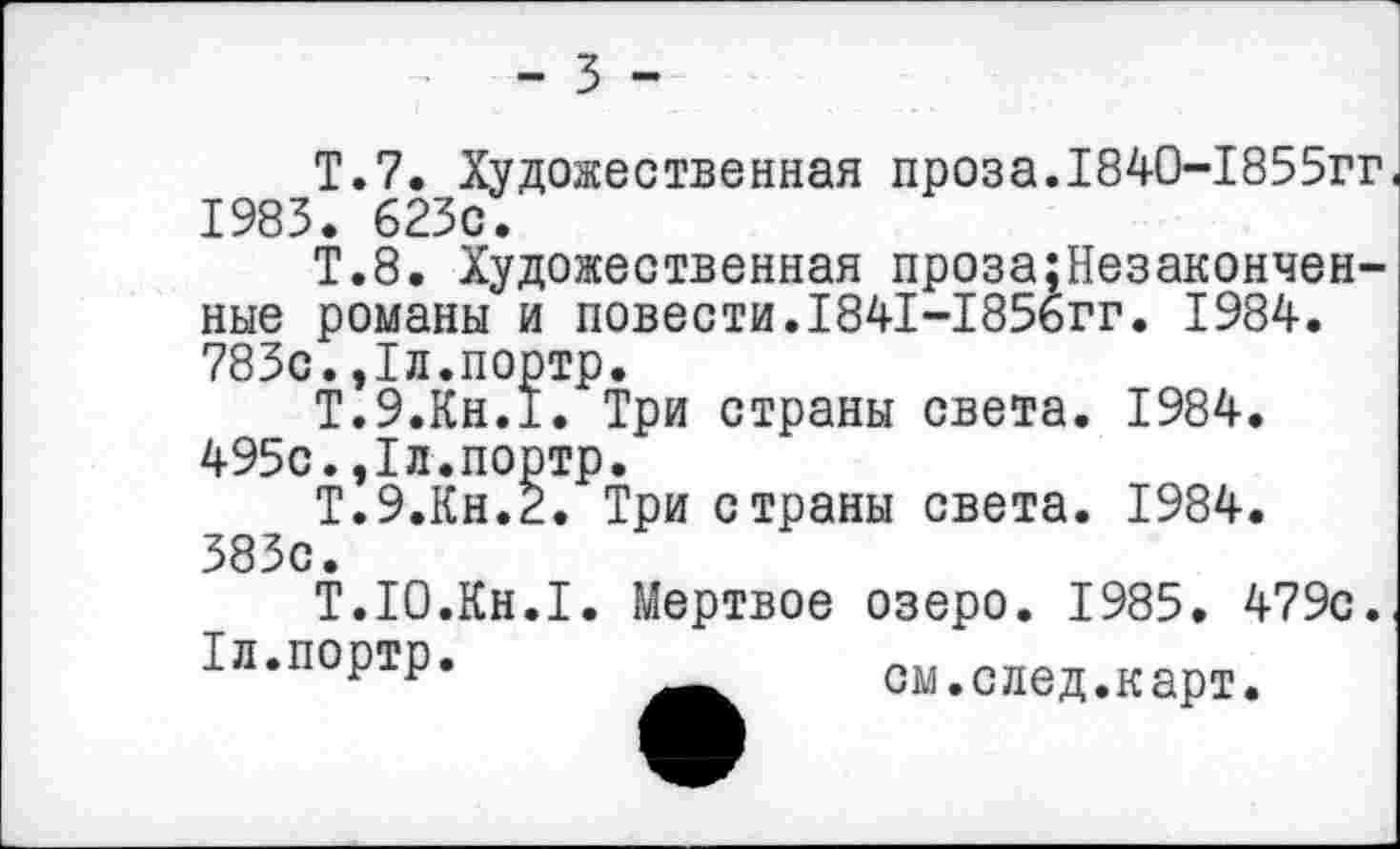 ﻿- 3 -
Т.7. Художественная проза.1840-1855гг 1983. 623с.
Т.8. Художественная проза;Незакончен-ные романы и повести.1841-1856гг. 1984. 783с.,1л.портр.
Т.9.КН.1. Три страны света. 1984. 495с.,1л.портр.
Т.9.КН.2. Три страны света. 1984. 383с.
Т.Ю.Кн.1. Мертвое озеро. 1985. 479с.
1л.портр.	лтгл_ т-„__
г г	ом.след.карт.